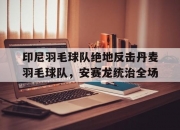 开云在线直播-关于印尼羽毛球队绝地反击丹麦羽毛球队，安赛龙统治全场的信息